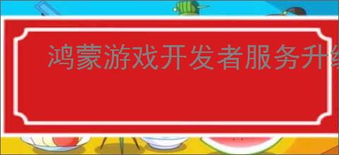 鸿蒙游戏开发者服务升级,助力游戏拓展鸿蒙新市场
