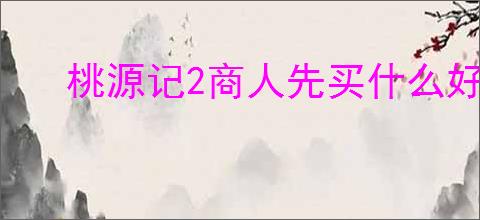 桃源记2商人先买什么好,桃源记2商人购买物品推荐
