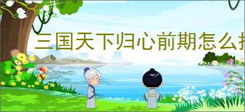 三国天下归心前期怎么搭配,三国天下归心前期阵容推荐
