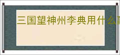 三国望神州李典用什么副将好,三国望神州李典副将选择攻略