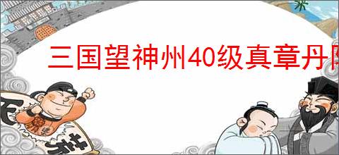 三国望神州40级真章丹阳募兵怎么获得龙级,三国望神州40级真章龙级攻略